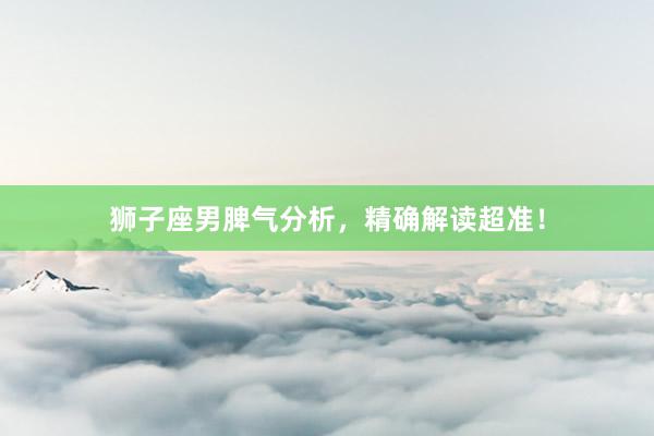 狮子座男脾气分析，精确解读超准！